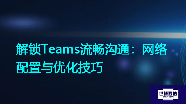 解锁Teams流畅沟通：网络配置与优化技巧？？？解决方案//世耕通信全球办公Teams专网