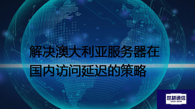 解决澳大利亚服务器在国内访问延迟的策略？？？解决方案//世耕通信全球办公专网专线