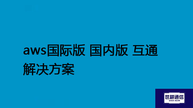 aws国际版 国内版有什么区别？aws国际版 国内版 互通解决方案--世耕通信全球办公专网专线