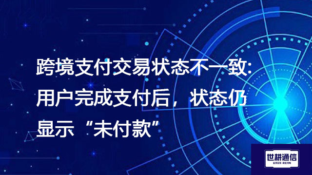 跨境支付交易状态不一致:用户完成支付后，状态仍显示未付款--解决方案//世耕通信全球办公专网专线