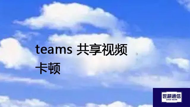teams 共享视频卡顿--解决方案//世耕通信全球办公Teams专网