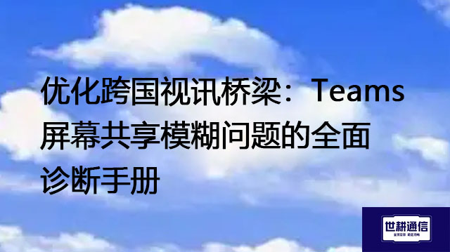 优化跨国视讯桥梁：Teams屏幕共享模糊问题的全面诊断手册--解决方案//世耕通信全球办公Teams专网
