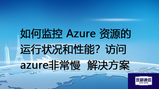 如何监控 Azure 资源的运行状况和性能？访问azure非常慢--解决方案//世耕通信全球办公专网专线