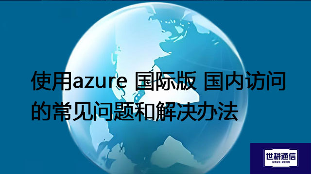 使用azure 国际版 国内访问的常见问题和解决办法 --解决方案//世耕通信全球办公专网专线