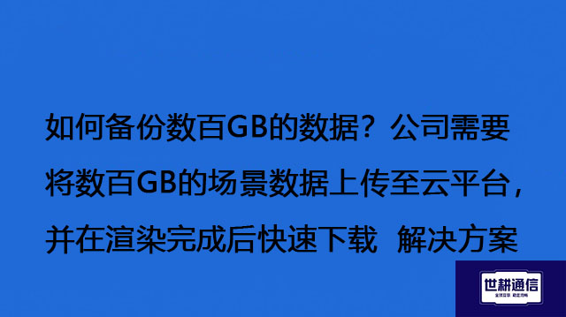 如何备份数百GB的数据？公司需要将数百GB的场景数据上传至云平台，并在渲染完成后快速下载--解决方案//世耕通信全球办公专网专线