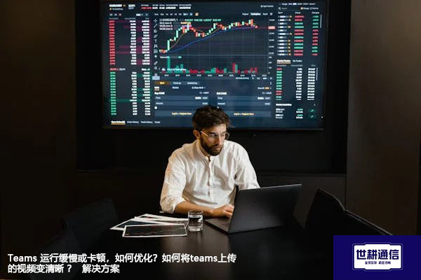 Teams 运行缓慢或卡顿，如何优化？如何将teams上传的视频变清晰 ？--解决方案//世耕通信全球办公Teams专网