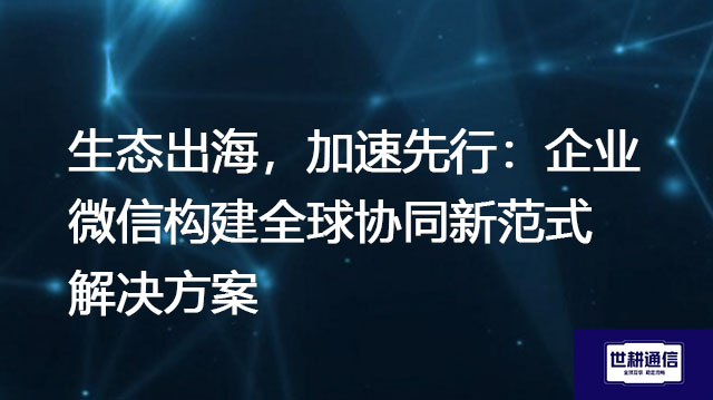 生态出海，加速先行：企业微信构建全球协同新范式--解决方案//世耕通信全球办公专网专线