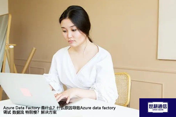 Azure Data Factory 是什么？什么原因导致Azure data factory 调试 数据流 特别慢？-解决方案//世耕通信全球办公专网专线