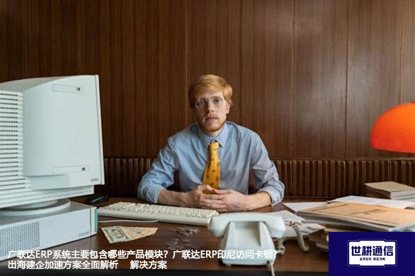 广联达ERP系统主要包含哪些产品模块？广联达ERP印尼访问卡顿？出海建企加速方案全面解析 --解决方案//世耕通信全球ERP、OA办公专网专线