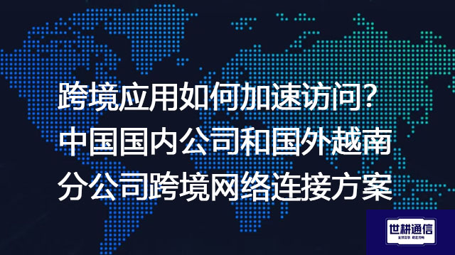 跨境应用如何加速访问？中国国内公司和国外越南分公司跨境网络连接方案-解决方案//世耕通信全球办公专网专线