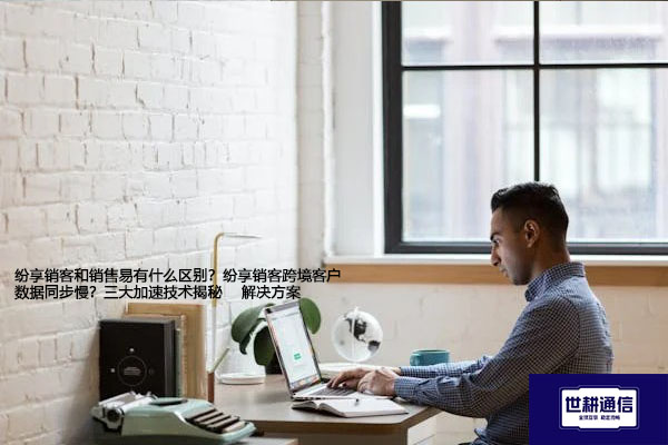 纷享销客和销售易有什么区别？纷享销客跨境客户数据同步慢？三大加速技术揭秘--解决方案//世耕通信全球办公专网专线