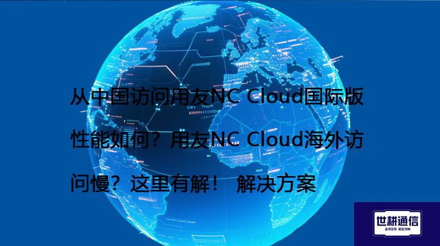 从中国访问用友NC Cloud国际版性能如何？用友NC Cloud海外访问慢？这里有解！--解决方案//世耕通信全球办公专网专线