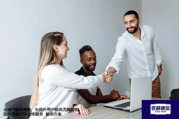 全球IT架构调整：为国外用户提供无障碍的国内系统文件上传服务--解决方案//世耕通信全球办公专网专线