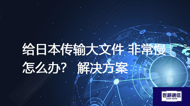 给日本传输大文件 非常慢怎么办？--解决方案//世耕通信全球办公专网专线