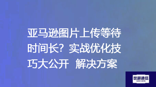 亚马逊图片上传等待时间长？实战优化技巧大公开--解决方案//世耕通信全球办公专网专线