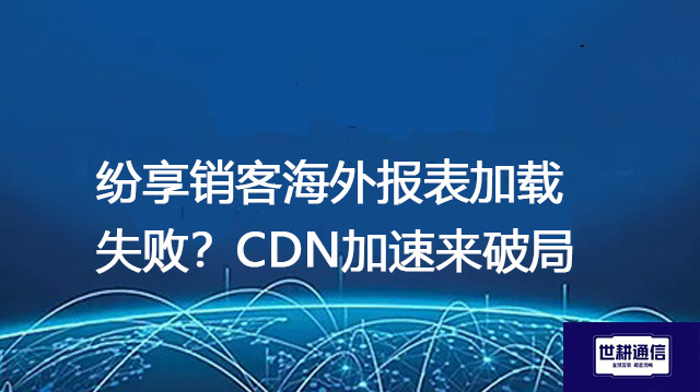 纷享销客海外报表加载失败？CDN加速来破局--解决方案//世耕通信全球办公专网专线