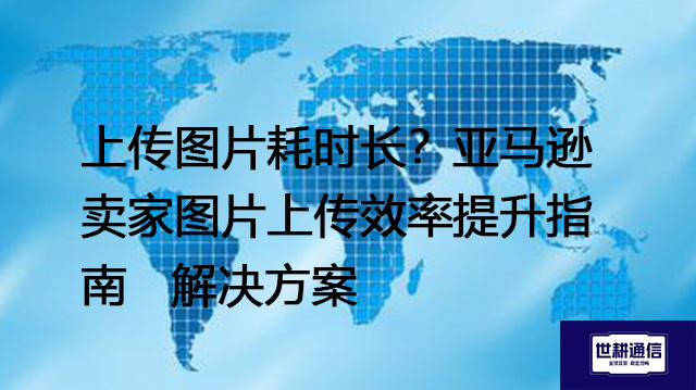 亚马逊图片上传慢速应对：卖家经验分享与技术指导--解决方案//世耕通信全球办公专网专线