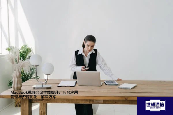 MacBook视频会议性能提升：后台应用管理与资源优化--解决方案//世耕通信全球视频专网专线