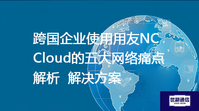 跨国企业使用用友NC Cloud的五大网络痛点解析--解决方案//世耕通信全球办公专网专线