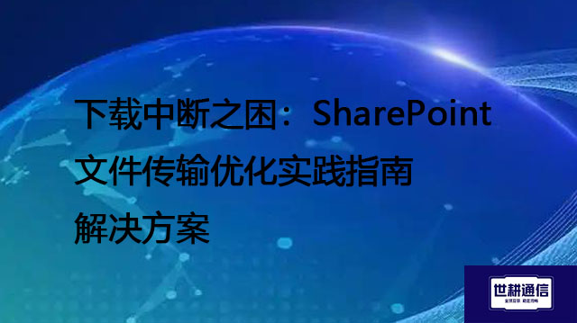 下载中断之困：SharePoint文件传输优化实践指南--解决方案//世耕通信全球办公专网专线